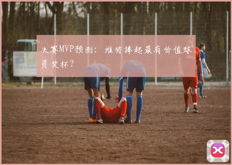 决赛MVP预测:谁将捧起最有价值球员奖杯?