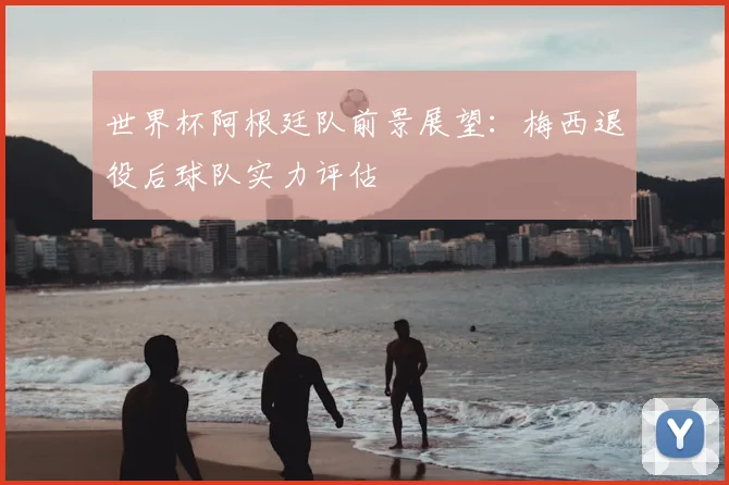 世界杯阿根廷队前景展望：梅西退役后球队实力评估