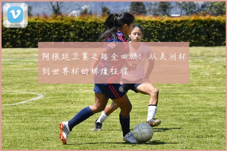 阿根廷卫冕之路全回顾：从美洲杯到世界杯的辉煌征程