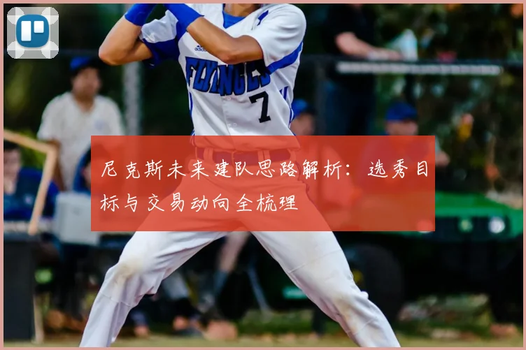 尼克斯未来建队思路解析:选秀目标与交易动向全梳理