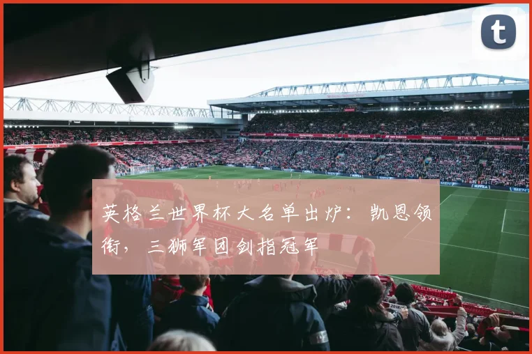 英格兰世界杯大名单出炉:凯恩领衔,三狮军团剑指冠军