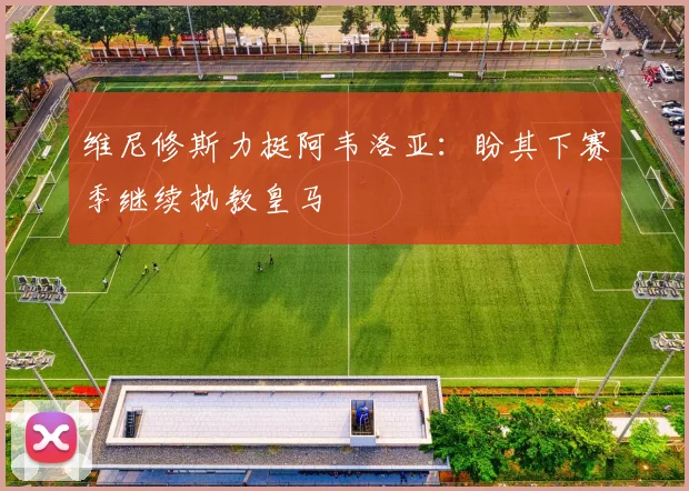 维尼修斯力挺阿韦洛亚:盼其下赛季继续执教皇马