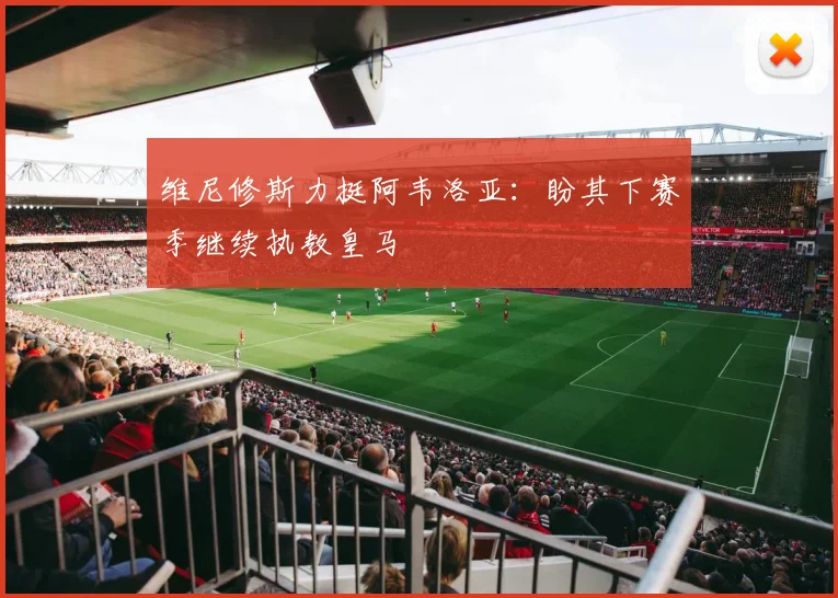 维尼修斯力挺阿韦洛亚:盼其下赛季继续执教皇马