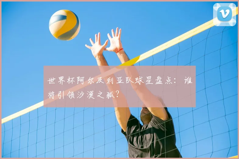 世界杯阿尔及利亚队球星盘点:谁将引领沙漠之狐?